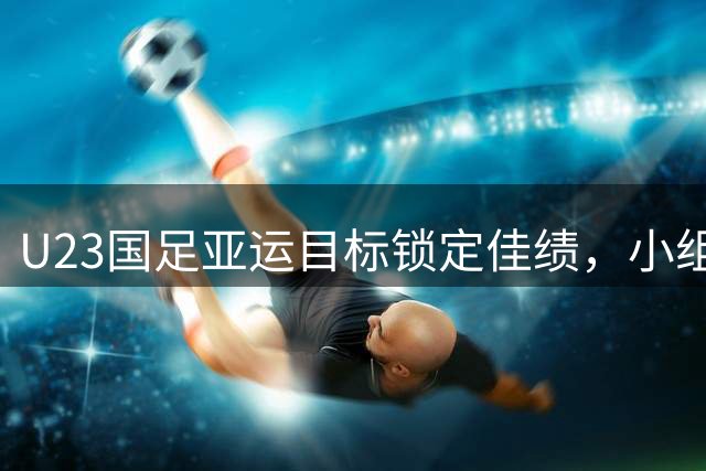 U23国足亚运目标锁定佳绩，小组挑战成夺冠之路试金石